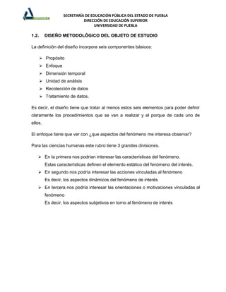 SECRETARÍA DE EDUCACIÓN PÚBLICA DEL ESTADO DE PUEBLA
                             DIRECCIÓN DE EDUCACIÓN SUPERIOR
                                   UNIVERSIDAD DE PUEBLA

1.2.     DISEÑO METODOLÓGICO DEL OBJETO DE ESTUDIO

La definición del diseño incorpora seis componentes básicos:

        Propósito
        Enfoque
        Dimensión temporal
        Unidad de análisis
        Recolección de datos
        Tratamiento de datos.

Es decir, el diseño tiene que tratar al menos estos seis elementos para poder definir
claramente los procedimientos que se van a realizar y el porque de cada uno de
ellos.

El enfoque tiene que ver con ¿que aspectos del fenómeno me interesa observar?

Para las ciencias humanas este rubro tiene 3 grandes divisiones.

    En la primera nos podrían interesar las características del fenómeno.
         Estas características definen el elemento estático del fenómeno del interés.
    En segundo nos podría interesar las acciones vinculadas al fenómeno
         Es decir, los aspectos dinámicos del fenómeno de interés
    En tercera nos podría interesar las orientaciones o motivaciones vinculadas al
         fenómeno
         Es decir, los aspectos subjetivos en torno al fenómeno de interés
 