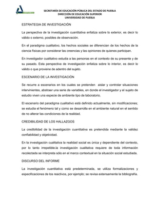 SECRETARÍA DE EDUCACIÓN PÚBLICA DEL ESTADO DE PUEBLA
                           DIRECCIÓN DE EDUCACIÓN SUPERIOR
                                 UNIVERSIDAD DE PUEBLA

ESTRATEGIA DE INVESTIGACIÓN

La perspectiva de la investigación cuantitativa enfatiza sobre lo exterior, es decir lo
válido o externo, posibles de observación.

En el paradigma cualitativo, los hechos sociales se diferencian de los hechos de la
ciencia físicas por considerar las creencias y las opiniones de quienes participan.

En investigador cualitativo estudia a las personas en el contexto de su presente y de
su pasado. Esta perspectiva de investigación enfatiza sobre lo interior, es decir lo
válido o que proviene de adentro del sujeto.

ESCENARIO DE LA INVESTIGACIÓN

Se recurre a escenarios en los cuales se pretenden aislar y controlar situaciones
intervinientes, abstraer una serie de variables, en donde el investigador y el sujeto de
estudio viven una especie de ambiente tipo de laboratorio.

El escenario del paradigma cualitativo está definido actualmente, sin modificaciones;
se estudia el fenómeno tal y como se desarrolla en el ambiente natural en el sentido
de no alterar las condiciones de la realidad.

CREDIBILIDAD DE LOS HALLAZGOS

La credibilidad de la investigación cuantitativa es pretendida mediante la validez
confiabilidad y objetividad.

En la investigación cualitativa la realidad social es única y dependiente del contexto,
por lo tanto irrepetible.la investigación cualitativa requiere de toda información
recolectada se interpreta sólo en el marco contextual en la situación social estudiada.

DISCURSO DEL INFORME

La investigación cuantitativa está predeterminada, se utiliza formalizaciones y
especificaciones de los reactivos, por ejemplo; se revisa extensamente la bibliografía.
 