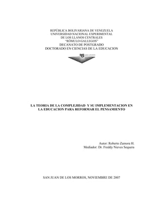 REPÚBLICA BOLIVARIANA DE VENEZUELA
UNIVERSIDAD NACIONAL EXPERIMENTAL
DE LOS LLANOS CENTRALES
“RÓMULO GALLEGOS”
DECANATO DE POSTGRADO
DOCTORADO EN CIENCIAS DE LA EDUCACION
LA TEORIA DE LA COMPLEJIDAD Y SU IMPLEMENTACION EN
LA EDUCACION PARA REFORMAR EL PENSAMIENTO
Autor: Roberto Zamora H.
Mediador: Dr. Freddy Nieves Sequera
SAN JUAN DE LOS MORROS, NOVIEMBRE DE 2007
 
