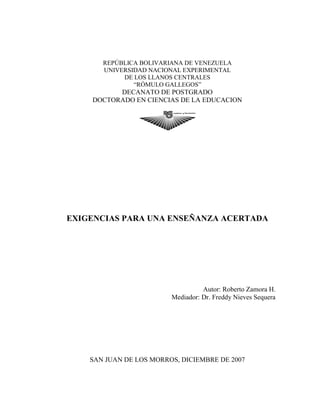 REPÚBLICA BOLIVARIANA DE VENEZUELA
UNIVERSIDAD NACIONAL EXPERIMENTAL
DE LOS LLANOS CENTRALES
“RÓMULO GALLEGOS”
DECANATO DE POSTGRADO
DOCTORADO EN CIENCIAS DE LA EDUCACION
EXIGENCIAS PARA UNA ENSEÑANZA ACERTADA
Autor: Roberto Zamora H.
Mediador: Dr. Freddy Nieves Sequera
SAN JUAN DE LOS MORROS, DICIEMBRE DE 2007
 