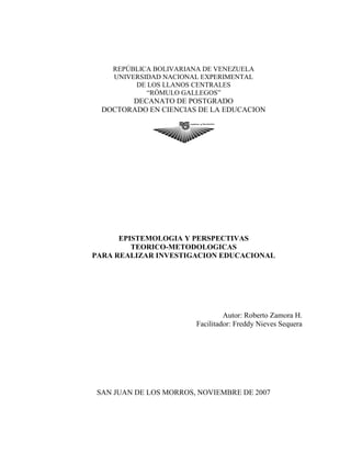 REPÚBLICA BOLIVARIANA DE VENEZUELA
UNIVERSIDAD NACIONAL EXPERIMENTAL
DE LOS LLANOS CENTRALES
“RÓMULO GALLEGOS”
DECANATO DE POSTGRADO
DOCTORADO EN CIENCIAS DE LA EDUCACION
EPISTEMOLOGIA Y PERSPECTIVAS
TEORICO-METODOLOGICAS
PARA REALIZAR INVESTIGACION EDUCACIONAL
Autor: Roberto Zamora H.
Facilitador: Freddy Nieves Sequera
SAN JUAN DE LOS MORROS, NOVIEMBRE DE 2007
 