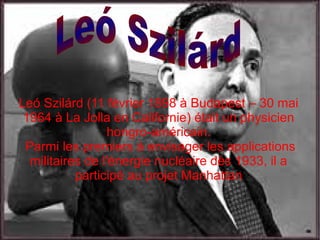 Leó Szilárd (11 février 1898 à Budapest – 30 mai
1964 à La Jolla en Californie) était un physicien
hongro-américain.
Parmi les premiers à envisager les applications
militaires de l'énergie nucléaire dès 1933, il a
participé au projet Manhattan
 