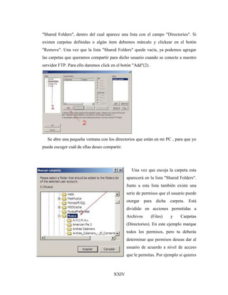 XXIV
"Shared Folders", dentro del cual aparece una lista con el campo "Directories". Si
existen carpetas definidas o algún item debemos márcalo y clickear en el botón
"Remove". Una vez que la lista "Shared Folders" quede vacía, ya podemos agregar
las carpetas que queramos compartir para dicho usuario cuando se conecte a nuestro
servidor FTP. Para ello daremos click en el botón "Add"(2) .
Se abre una pequeña ventana con los directorios que están en mi PC , para que yo
pueda escoger cuál de ellas deseo compartir.
Una vez que escoja la carpeta esta
aparecerá en la lista "Shared Folders".
Junto a esta lista también existe una
serie de permisos que el usuario puede
otorgar para dicha carpeta. Está
dividido en acciones permitidas a
Archivos (Files) y Carpetas
(Directories). En este ejemplo marque
todos los permisos, pero tu deberás
determinar que permisos deseas dar al
usuario de acuerdo a nivel de acceso
que le permitas. Por ejemplo si quieres
 