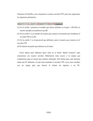 XXIX
Entramos al FileZilla y nos conectamos a nuestro servidor FTP, para esto ingresamos
los siguientes parámetros;
(1) En la casilla 1 ponemos el nombre que hemos definido en el paso 1 (NO-IP), en
nuestro ejemplo era prueba.no-ip.inf0.
(2) En la casilla 2 va el nombre de usuario que creamos al momento que instalamos el
servidor FTP en la PC.
(3) En la casilla 3 va el password que definimos para el usuario que creamos en el
servidor FTP.
(4) El número de puerto que abrimos en el router.
Como último paso debemos hacer click en el botón "Quick Connect", para
conectarnos con nuestro servidor. Deberíamos tener acceso a la carpeta que
compartimos para el usuario que estamos utilizando. Este último paso solo funciona
desde una PC diferente a la que tiene instalado el servidor FTP, en mi caso coordine
con un amigo para que hiciera el intento de ingresar a mi PC.
 