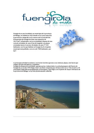 Fuengirola es una localidad y un municipio de la provincia
de Málaga, en Andalucía. Está situado en la costacentral de
la provinciae integrado en la comarcade la Costadel Sol.
El municipio de Fuengirola tiene una extensión de
10,37 km², urbanizados casi en su totalidad, dispone de una
costade alrededor de unos 8 km de longitud, con playas
orientadas hacia el sureste. Alrededor de unos 77 525
habitantes son los que habitan en Fuengirola. Es el quinto
municipio más poblado, concercade 7500 habitantes por
km².
La principal actividad económica es el sector turístico gracias a sus extensas playas, esto hacen que
vengan turistas extranjeros y españoles.
Fuengirola disponede actividades agropecuarias e industriales. La activad pesquera del Puerto de
Fuengirola, en el año 1970 llegó a tener una flota compuesta por 26 barcos de cerco, 7 de arrastre y 35
artesanales dedicados principalmente al marisqueo, y que llegó a ser el puerto de mayor relevancia de
la provinciade Málaga, se ha visto drásticamente reducida.
 