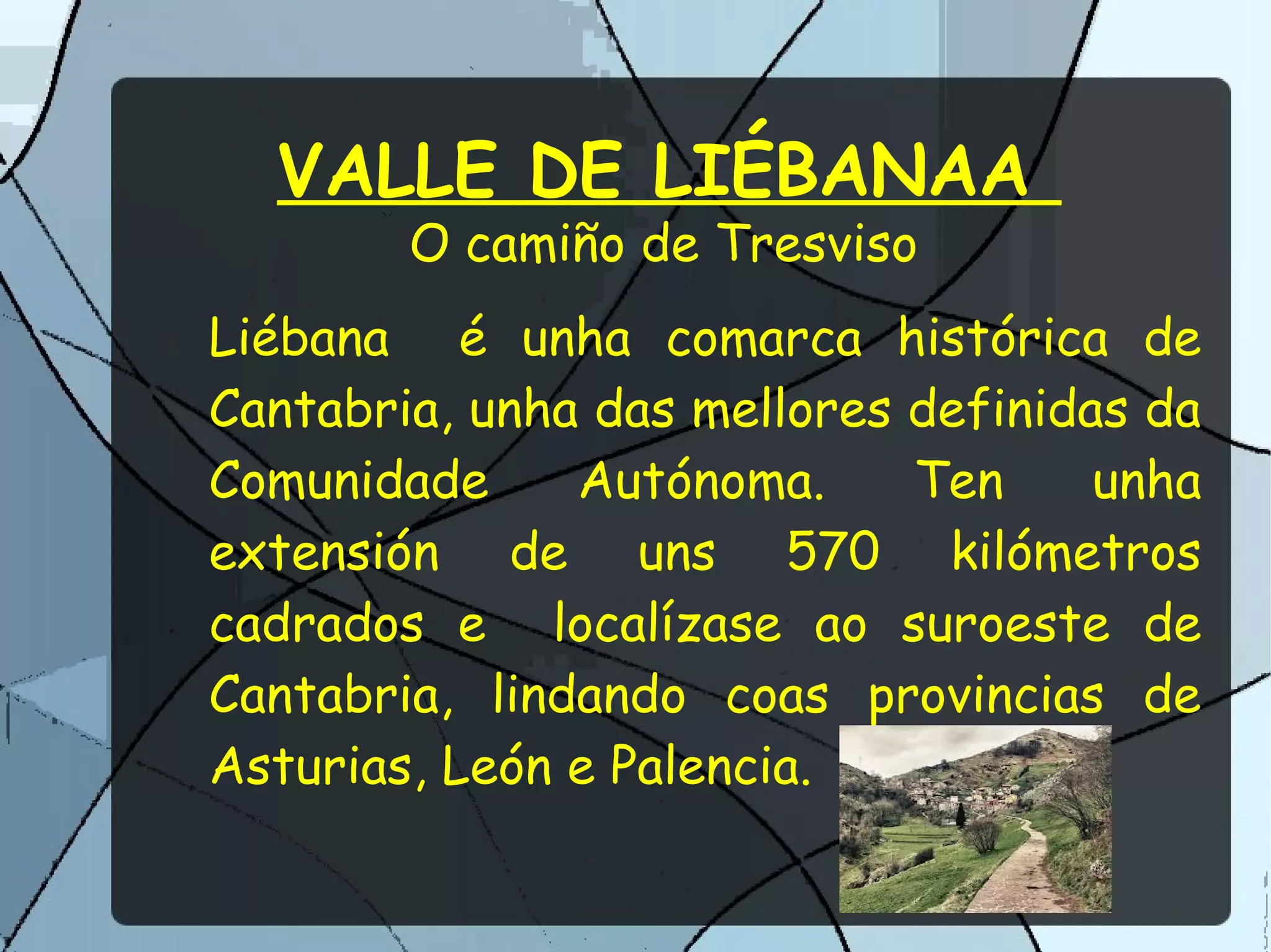 VALLE DE LIÉBANAA
O camiño de Tresviso
Liébana é unha comarca histórica de
Cantabria, unha das mellores definidas da
Comunidade Autónoma. Ten unha
extensión de uns 570 kilómetros
cadrados e localízase ao suroeste de
Cantabria, lindando coas provincias de
Asturias, León e Palencia.
 