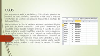 USOS
Los argumentos Valor_si_verdadero y Valor_si_falso pueden ser
cadenas de texto, números, referencias a otra celda o inclusive
otra función de Excel que se ejecutará de acuerdo al resultado de
la Prueba lógica.
Hay momentos en donde requieres emplear condiciones lógicas
para que de forma automática Excel pueda determinar qué
resultado arrojar basado múltiples criterios. Y cuando de aplicar
lógica se trata la función Excel SI es una de las mejores opciones.
Se encuentra ubicada dentro de la categoría de funciones lógicas
y nos permite comprobar si una determinada condición se
cumple, arrojando un valor si se evalúa como verdadero y otro si
se evalúa como falso. En consecuencia puedes usarla cuando
necesites realizar pruebas condicionadas de valores y fórmulas.
(Cedeño, 2013)
 