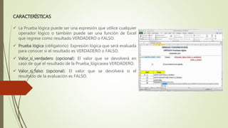CARACTERÍSTICAS
 La Prueba lógica puede ser una expresión que utilice cualquier
operador lógico o también puede ser una función de Excel
que regrese como resultado VERDADERO o FALSO.
 Prueba lógica (obligatorio): Expresión lógica que será evaluada
para conocer si el resultado es VERDADERO o FALSO.
 Valor_si_verdadero (opcional): El valor que se devolverá en
caso de que el resultado de la Prueba_lógicasea VERDADERO.
 Valor_si_falso (opcional): El valor que se devolverá si el
resultado de la evaluación es FALSO.
 