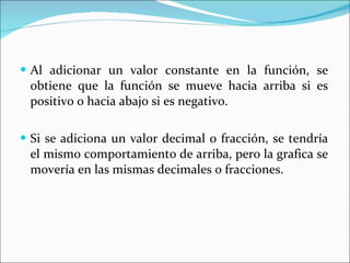 Al adicionar un valor constante en la función, se obtiene que la función se mueve hacia arriba si es positivo o hacia abajo si es negativo. Si se adiciona un valor decimal o fracción, se tendría el mismo comportamiento de arriba, pero la grafica se movería en las mismas decimales o fracciones. 