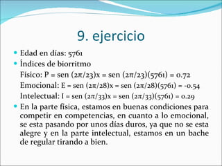 9. ejercicio Edad en días: 5761 Índices de biorritmo Físico: P = sen (2 π /23)x = sen (2 π /23)(5761) = 0.72 Emocional:  E = sen (2 π /28)x = sen (2 π /28)(5761) = -0.54 Intelectual:  I = sen (2 π /33)x = sen (2 π /33)(5761) = 0.29 En la parte física, estamos en buenas condiciones para competir en competencias, en cuanto a lo emocional, se esta pasando por unos días duros, ya que no se esta alegre y en la parte intelectual, estamos en un bache de regular tirando a bien. 
