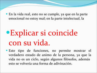 En la vida real, esto no se cumple, ya que en la parte emocional no estoy mal; en la parte intelectual, la  Explicar si coincide con su vida. Este tipo de funciones, no permite mostrar el verdader0 estado de animo de la persona, ya que la vida no es un ciclo, según algunos filósofos, además  esto se volvería una forma de adivinación. 