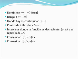 Dominio: (-∞, +∞)-{0± π } Rango: (-∞, +∞) Donde hay discontinuidad:  π ±  π Puntos de inflexión:  π /2± π Intervalos donde la función es decreciente: (0,  π ) y se repite cada ± π . Concavidad: (0,  π /2]± π Convexidad: [ π /2,  π )± π 