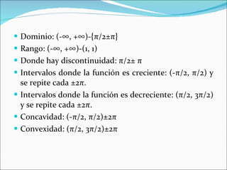Dominio: (-∞, +∞)-{ π /2± π } Rango: (-∞, +∞)-(1, 1) Donde hay discontinuidad:  π /2±  π Intervalos donde la función es creciente: (- π /2,  π /2) y se repite cada ±2 π . Intervalos donde la función es decreciente: ( π /2, 3 π /2) y se repite cada ±2 π . Concavidad: (- π /2,  π /2)±2 π Convexidad: ( π /2,   3 π /2)±2 π 