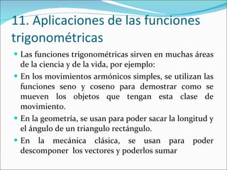 11. Aplicaciones de las funciones  trigonométricas Las funciones trigonométricas sirven en muchas áreas de la ciencia y de la vida, por ejemplo: En los movimientos armónicos simples, se utilizan las funciones seno y coseno para demostrar como se mueven los objetos que tengan esta clase de movimiento. En la geometría, se usan para poder sacar la longitud y el ángulo de un triangulo rectángulo. En la mecánica clásica, se usan para poder descomponer  los vectores y poderlos sumar 