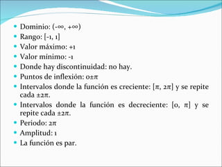 Dominio: (-∞, +∞) Rango: [-1, 1] Valor máximo: +1 Valor mínimo: -1 Donde hay discontinuidad: no hay.  Puntos de inflexión: 0± π Intervalos donde la función es creciente: [ π ,   2 π ] y se repite cada ±2 π . Intervalos donde la función es decreciente: [0,  π ] y se repite cada ±2 π . Periodo: 2 π Amplitud: 1 La función es par. 