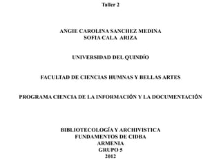 Taller 2



           ANGIE CAROLINA SANCHEZ MEDINA
                  SOFIA CALA ARIZA


               UNIVERSIDAD DEL QUINDÍO


      FACULTAD DE CIENCIAS HUMNAS Y BELLAS ARTES


PROGRAMA CIENCIA DE LA INFORMACIÓN Y LA DOCUMENTACIÓN




            BIBLIOTECOLOGÍA Y ARCHIVISTICA
                 FUNDAMENTOS DE CIDBA
                       ARMENIA
                       GRUPO 5
                         2012
 