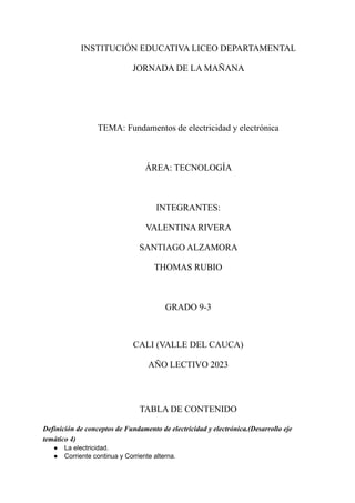 INSTITUCIÓN EDUCATIVA LICEO DEPARTAMENTAL
JORNADA DE LA MAÑANA
TEMA: Fundamentos de electricidad y electrónica
ÁREA: TECNOLOGÍA
INTEGRANTES:
VALENTINA RIVERA
SANTIAGO ALZAMORA
THOMAS RUBIO
GRADO 9-3
CALI (VALLE DEL CAUCA)
AÑO LECTIVO 2023
TABLA DE CONTENIDO
Definición de conceptos de Fundamento de electricidad y electrónica.(Desarrollo eje
temático 4)
● La electricidad.
● Corriente continua y Corriente alterna.
 