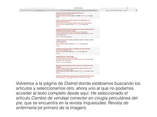 Volvemos a la página de Dialnet donde estábamos buscando los
artículos y seleccionamos otro, ahora uno al que no podamos
acceder al texto completo desde aquí. He seleccionado el
artículo Cambio de vendaje corrector en cirugía percutánea del
pie, que se encuentra en la revista Inquietudes: Revista de
enfermería (el primero de la imagen).
 