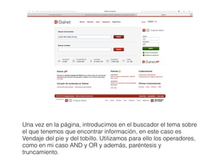 Una vez en la página, introducimos en el buscador el tema sobre
el que tenemos que encontrar información, en este caso es
Vendaje del pie y del tobillo. Utilizamos para ello los operadores,
como en mi caso AND y OR y además, paréntesis y
truncamiento.
 