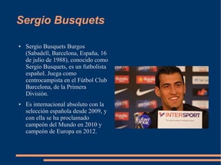 Sergio Busquets
● Sergio Busquets Burgos
(Sabadell, Barcelona, España, 16
de julio de 1988), conocido como
Sergio Busquets, es un futbolista
español. Juega como
centrocampista en el Fútbol Club
Barcelona, de la Primera
División.
● Es internacional absoluto con la
selección española desde 2009, y
con ella se ha proclamado
campeón del Mundo en 2010 y
campeón de Europa en 2012.
 