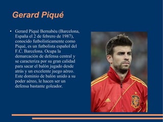 Gerard Piqué
● Gerard Piqué Bernabéu (Barcelona,
España el 2 de febrero de 1987),
conocido futbolísticamente como
Piqué, es un futbolista español del
F.C. Barcelona. Ocupa la
demarcación de defensa central y
se caracteriza por su gran calidad
para sacar el balón jugado desde
atrás y un excelente juego aéreo.
Este dominio de balón unido a su
poder aéreo, le hacen ser un
defensa bastante goleador.
 