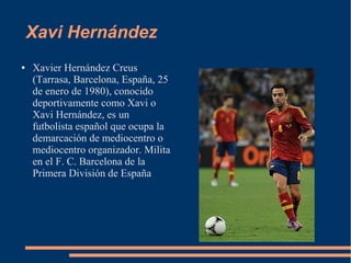Xavi Hernández
● Xavier Hernández Creus
(Tarrasa, Barcelona, España, 25
de enero de 1980), conocido
deportivamente como Xavi o
Xavi Hernández, es un
futbolista español que ocupa la
demarcación de mediocentro o
mediocentro organizador. Milita
en el F. C. Barcelona de la
Primera División de España
 