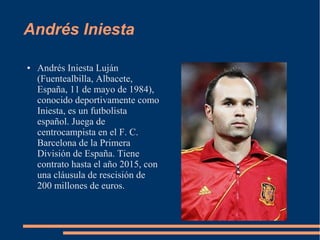 Andrés Iniesta
● Andrés Iniesta Luján
(Fuentealbilla, Albacete,
España, 11 de mayo de 1984),
conocido deportivamente como
Iniesta, es un futbolista
español. Juega de
centrocampista en el F. C.
Barcelona de la Primera
División de España. Tiene
contrato hasta el año 2015, con
una cláusula de rescisión de
200 millones de euros.
 