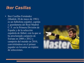 Iker Casillas
● Iker Casillas Fernández
(Madrid, 20 de mayo de 1981)
es un futbolista español, capitán
y guardameta del Real Madrid
C. F. en la Primera División de
España y de la selección
española de fútbol, con la que se
ha proclamado campeón de
Europa en 2008 y 2012 y
campeón del mundo en 2010,
convirtiéndose en el primer
jugador en levantar un triplete
de selecciones.
 