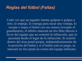 Reglas del fútbol (Faltas)
Cada vez que un jugador intente golpear o golpee a
otro, lo empuje, lo retenga para sacar una ventaja, lo
escupa o toque el balón con sus manos (excepto el
guardameta), el árbitro marcará un tiro libre directo a
favor del equipo que no cometió la infracción, que se
ejecutará desde el lugar de la infracción. Si ocurrió
dentro del área penal propia, independientemente de
la posición del balón y si el balón está en juego, se
marcará un tiro penal en contra del equipo infractor.
 