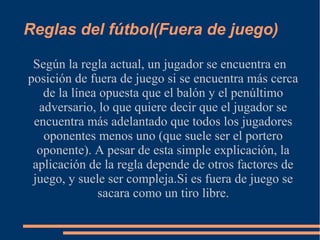 Reglas del fútbol(Fuera de juego)
Según la regla actual, un jugador se encuentra en
posición de fuera de juego si se encuentra más cerca
de la línea opuesta que el balón y el penúltimo
adversario, lo que quiere decir que el jugador se
encuentra más adelantado que todos los jugadores
oponentes menos uno (que suele ser el portero
oponente). A pesar de esta simple explicación, la
aplicación de la regla depende de otros factores de
juego, y suele ser compleja.Si es fuera de juego se
sacara como un tiro libre.
 