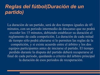 Reglas del fútbol(Duración de un
partido)
La duración de un partido, será de dos tiempos iguales de 45
minutos, con un periodo intermedio de descanso que no podrá
exceder los 15 minutos, debiendo establecer su duración el
reglamento de cada competición. La duración de cada mitad
de tiempo sólo podrá alterarse si lo permiten las reglas de la
competición, y si existe acuerdo entre el árbitro y los dos
equipos participantes antes de iniciarse el partido. El tiempo
perdido durante la disputa del partido deberá recuperarse al
final de cada periodo, quedando a criterio del árbitro principal
la duración de esos periodos de recuperación.
 
