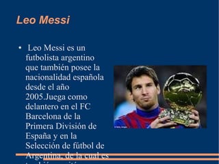 Leo Messi
● Leo Messi es un
futbolista argentino
que también posee la
nacionalidad española
desde el año
2005.Juega como
delantero en el FC
Barcelona de la
Primera División de
España y en la
Selección de fútbol de
Argentina, de la cual es
 