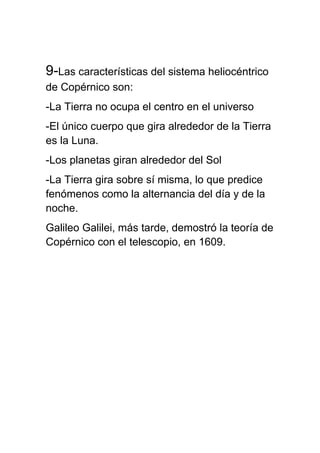 9-Las características del sistema heliocéntrico
de Copérnico son:
-La Tierra no ocupa el centro en el universo
-El único cuerpo que gira alrededor de la Tierra
es la Luna.
-Los planetas giran alrededor del Sol
-La Tierra gira sobre sí misma, lo que predice
fenómenos como la alternancia del día y de la
noche.
Galileo Galilei, más tarde, demostró la teoría de
Copérnico con el telescopio, en 1609.
 