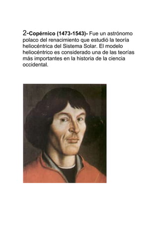 2-Copérnico (1473-1543)- Fue un astrónomo
polaco del renacimiento que estudió la teoría
heliocéntrica del Sistema Solar. El modelo
heliocéntrico es considerado una de las teorías
más importantes en la historia de la ciencia
occidental.
 