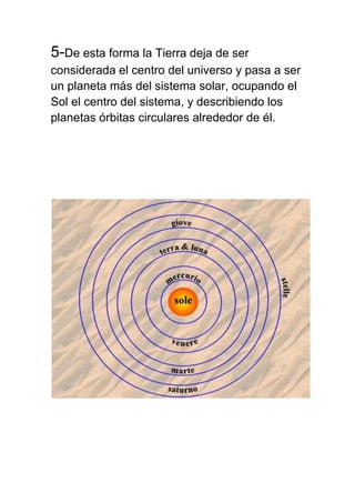 5-De esta forma la Tierra deja de ser
considerada el centro del universo y pasa a ser
un planeta más del sistema solar, ocupando el
Sol el centro del sistema, y describiendo los
planetas órbitas circulares alrededor de él.
 