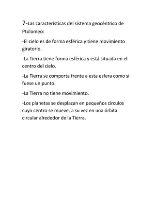 7-Las características del sistema geocéntrico de
Ptolomeo:
-El cielo es de forma esférica y tiene movimiento
giratorio.
-La Tierra tiene forma esférica y está situada en el
centro del cielo.
-La Tierra se comporta frente a esta esfera como si
fuese un punto.
-La Tierra no tiene movimiento.
-Los planetas se desplazan en pequeños círculos
cuyo centro se mueve, a su vez en una órbita
circular alrededor de la Tierra.
 
