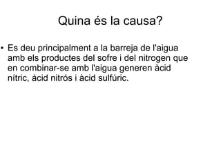 Quina és la causa?
● Es deu principalment a la barreja de l'aigua
amb els productes del sofre i del nitrogen que
en combinar-se amb l'aigua generen àcid
nítric, ácid nitrós i àcid sulfúric.
 