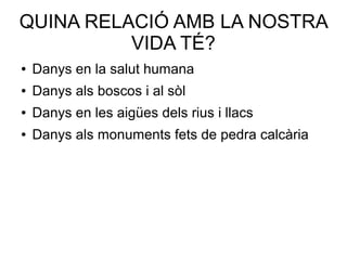 QUINA RELACIÓ AMB LA NOSTRA
VIDA TÉ?
● Danys en la salut humana
● Danys als boscos i al sòl
● Danys en les aigües dels rius i llacs
● Danys als monuments fets de pedra calcària
 