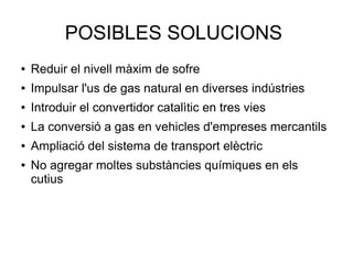 POSIBLES SOLUCIONS
● Reduir el nivell màxim de sofre
● Impulsar l'us de gas natural en diverses indústries
● Introduir el convertidor catalìtic en tres vies
● La conversió a gas en vehicles d'empreses mercantils
● Ampliació del sistema de transport elèctric
● No agregar moltes substàncies químiques en els
cutius
 