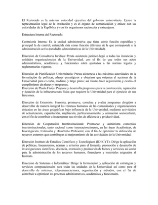 El Rectorado es la máxima autoridad ejecutiva del gobierno universitario. Ejerce la
representación legal de la Institución y es el órgano de comunicación y enlace con las
autoridades de la República y con los organismos nacionales y extranjeros.

Estructura Interna del Rectorado:

Contraloría Interna: Es la unidad administrativa que tiene como función específica y
principal la de control, entendida ésta como función diferente de la que corresponde a la
administración activa (unidades administrativas de la Universidad).

Dirección de Consultoría Jurídica: Presta asistencia jurídico-legal a todas las instancias y
unidades organizacionales de la Universidad, con el fin de que todos sus actos
administrativos, académicos y funcionales estén ajustados a las normas legales y
reglamentarias vigentes.

Dirección de Planificación Universitaria: Presta asistencia a las máximas autoridades en la
formulación de políticas, planes estratégicos y objetivos que orienten el accionar de la
Universidad para el corto, mediano y largo plazo; así mismo hace seguimiento y evalúa el
cumplimiento de planes y programas.
Dirección de Planta Física: Propone y desarrolla programas para la construcción, reparación
y dotación de la infraestructura física que requiere la Universidad para el ejercicio de sus
funciones.

Dirección de Extensión: Fomenta, promueve, coordina y evalúa programas dirigidos a
desarrollar de manera integral los recursos humanos de las comunidades y organizaciones
ubicadas en las áreas geográficas bajo influencia de la Universidad, mediante actividades
de actualización, capacitación, ampliación, perfeccionamiento, y animación sociocultural,
con el fin de contribuir a incrementar sus niveles de eficiencia y productividad.

Dirección de Cooperación Interinstitucional: Promueve y administra convenios
interinstitucionales, tanto nacional como internacionalmente, en las áreas Académicas, de
Investigación, Extensión y Desarrollo Profesoral, con el fin de optimizar la utilización de
recursos externos que contribuyan al mejoramiento de las actividades de la Universidad.

Dirección Instituto de Estudios Científicos y Tecnológicos (IDECYT): Dirige la aplicación
de políticas, lineamientos, normas y criterios para el fomento, promoción y desarrollo de
investigaciones científicas, docencia, extensión y producción de bienes y servicios así como
para la administración de los recursos humanos, financieros y materiales asignados al
Instituto.

Dirección de Sistemas e Informática: Dirige la formulación y aplicación de estrategias y
servicios computacionales para todas las unidades de la Universidad así como para el
desarrollo de sistemas, telecomunicaciones, organización y métodos, con el fin de
contribuir a optimizar los procesos administrativos, académicos y funcionales.
 