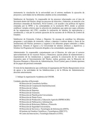 instrumenta la vinculación de la universidad con el entorno mediante la ejecución de
proyectos y actividades de las diferentes cátedras en las comunidades.

Subdirector de Secretaría: Es responsable de los procesos relacionados con el área de
Secretaría dentro del Núcleo; dirige los procesos de selección y Admisión, en atención a las
directrices emanadas de Secretaría, Nivel Central, y de acuerdo a las políticas de ingreso
emanadas por la OPSU y las contempladas en la resolución 0015, donde se permite
establecer variados criterios para la selección de estudiantes que opten por cupos sobrantes
de las asignaciones del CNU; coordina la realización de trámites de equivalencias y
acreditación; y vela por la correcta ejecución de las acciones de la Oficina de Control de
Estudios.

Subdirector de Extensión, Cultura y Deportes: Se encarga de coordinar los diferentes
programas y actividades de extensión, cultura y deportes a realizar dentro y fuera de las
instalaciones del Núcleo; promueve y organiza a los diferentes grupos culturales y clubes
deportivos; fomenta el ingreso a la Universidad de talentos artísticos y deportivos; y
fortalece los Programas de Extensión dirigidos a las comunidades organizadas.

Administrador: Es responsable, conjuntamente con el Director, de velar por el correcto
aprovechamiento de los recursos físicos y financieros; ejecuta planes de mantenimiento y
mejoramiento de las instalaciones y equipos; gestiona la consecución de los recursos
necesarios para el funcionamiento del Núcleo; realiza gestiones ante la Dirección de
Recursos Humanos y Dirección de Administración, Nivel Central, para el trámite oportuno
de los pagos del personal contratado.

El resto de las dependencias que conforman el organigrama del Núcleo Barquisimeto sirven
de apoyo a las actividades de las Subdirecciones y de la Oficina de Administración,
descritas anteriormente.

  2. Indique la organización Académica de UNESR.

Unidades adscritas al Rectorado:
      ❖ Dirección de Consultoría Jurídica.
      ❖ Dirección de Cooperación Interinstitucional.
      ❖ Dirección de Cultura.
      ❖ Dirección de Deportes.
      ❖ Dirección de Extensión.
      ❖ Dirección de Planificación Universitaria.
      ❖ Dirección de Planta Física.
      ❖ Dirección de Producción y Educación Agrícola (DIPREAGRI).
      ❖ Dirección de Publicación e Información.
      ❖ Dirección de Relaciones Públicas y Protocolo.
      ❖ Dirección de Seguridad Universitaria.
      ❖ Dirección de Servicios y Tecnologías de Información (DSTI).
      ❖ Instituto de Estudios Científicos y Tecnológicos (IDECYT).
      ❖ Centro de Innovación y Tecnología Educativa (CITE).
 