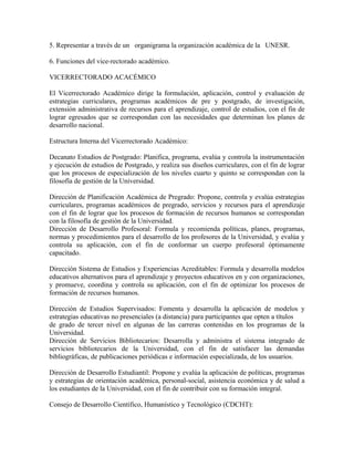 5. Representar a través de un organigrama la organización académica de la UNESR.

6. Funciones del vice-rectorado académico.

VICERRECTORADO ACACÉMICO

El Vicerrectorado Académico dirige la formulación, aplicación, control y evaluación de
estrategias curriculares, programas académicos de pre y postgrado, de investigación,
extensión administrativa de recursos para el aprendizaje, control de estudios, con el fin de
lograr egresados que se correspondan con las necesidades que determinan los planes de
desarrollo nacional.

Estructura Interna del Vicerrectorado Académico:

Decanato Estudios de Postgrado: Planifica, programa, evalúa y controla la instrumentación
y ejecución de estudios de Postgrado, y realiza sus diseños curriculares, con el fin de lograr
que los procesos de especialización de los niveles cuarto y quinto se correspondan con la
filosofía de gestión de la Universidad.

Dirección de Planificación Académica de Pregrado: Propone, controla y evalúa estrategias
curriculares, programas académicos de pregrado, servicios y recursos para el aprendizaje
con el fin de lograr que los procesos de formación de recursos humanos se correspondan
con la filosofía de gestión de la Universidad.
Dirección de Desarrollo Profesoral: Formula y recomienda políticas, planes, programas,
normas y procedimientos para el desarrollo de los profesores de la Universidad, y evalúa y
controla su aplicación, con el fin de conformar un cuerpo profesoral óptimamente
capacitado.

Dirección Sistema de Estudios y Experiencias Acreditables: Formula y desarrolla modelos
educativos alternativos para el aprendizaje y proyectos educativos en y con organizaciones,
y promueve, coordina y controla su aplicación, con el fin de optimizar los procesos de
formación de recursos humanos.

Dirección de Estudios Supervisados: Fomenta y desarrolla la aplicación de modelos y
estrategias educativas no presenciales (a distancia) para participantes que opten a títulos
de grado de tercer nivel en algunas de las carreras contenidas en los programas de la
Universidad.
Dirección de Servicios Bibliotecarios: Desarrolla y administra el sistema integrado de
servicios bibliotecarios de la Universidad, con el fin de satisfacer las demandas
bibliográficas, de publicaciones periódicas e información especializada, de los usuarios.

Dirección de Desarrollo Estudiantil: Propone y evalúa la aplicación de políticas, programas
y estrategias de orientación académica, personal-social, asistencia económica y de salud a
los estudiantes de la Universidad, con el fin de contribuir con su formación integral.

Consejo de Desarrollo Científico, Humanístico y Tecnológico (CDCHT):
 