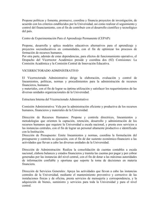 Propone políticas y fomenta, promueve, coordina y financia proyectos de investigación, de
acuerdo con los criterios establecidos por la Universidad, así como realizar el seguimiento y
control del financiamiento, con el fin de contribuir con el desarrollo científico y tecnológico
del país.

Centro de Experimentación Para el Aprendizaje Permanente (CEPAP):

Propone, desarrolla y aplica modelos educativos alternativos para el aprendizaje y
proyectos socioeducativos en comunidades, con el fin de optimizar los procesos de
formación de recursos humanos.
Por otra parte, además de estas dependencias, para efectos de funcionamiento operativo, el
Despacho del Vicerrector Académico preside y coordina dos (02) Comisiones: La
Comisión Académica y la Comisión Central de Innovación Educativa.

VICERRECTORADO ADMINISTRATIVO

El Vicerrectorado Administrativo dirige la elaboración, evaluación y control de
lineamientos, políticas, normas y procedimientos para la administración de recursos
financieros, humanos
y materiales, con el fin de lograr su óptima utilización y satisfacer los requerimientos de las
diversas unidades organizacionales de la Universidad.

Estructura Interna del Vicerrectorado Administrativo:

Comisión Administrativa: Vela por la administración eficiente y productiva de los recursos
humanos, financieros y materiales de la Universidad.

Dirección de Recursos Humanos: Propone y controla directrices, lineamientos y
metodologías que orienten la captación, retención, desarrollo y administración de los
recursos humanos que requiere la Universidad a escala nacional, y presta esos servicios a
las instancias centrales, con el fin de lograr un personal altamente productivo e identificado
con la Institución.
Dirección de Presupuesto: Emite lineamientos y normas, coordina la formulación del
presupuesto y controla su ejecución, con el fin de dar sustento económico-financiero a las
actividades que llevan a cabo las diversas unidades de la Universidad.

Dirección de Administración: Realiza la consolidación de cuentas contables a escala
nacional, elabora balances y estados financieros y tramita las cuentas por pagar y por cobrar
generadas por las instancias del nivel central, con el fin de dotar a las máximas autoridades
de información confiable y oportuna que soporte la toma de decisiones en materia
financiera.

Dirección de Servicios Generales: Apoya las actividades que llevan a cabo las instancias
centrales de la Universidad, mediante el mantenimiento preventivo y correctivo de las
instalaciones físicas y de oficina, presta servicios de mensajería y correspondencia, y la
adquisición de bienes, suministro y servicios para toda la Universidad y para el nivel
central.
 