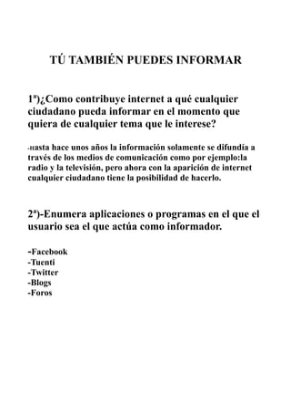 TÚ TAMBIÉN PUEDES INFORMAR


1ª)¿Como contribuye internet a qué cualquier
ciudadano pueda informar en el momento que
quiera de cualquier tema que le interese?

-Hastahace unos años la información solamente se difundía a
través de los medios de comunicación como por ejemplo:la
radio y la televisión, pero ahora con la aparición de internet
cualquier ciudadano tiene la posibilidad de hacerlo.



2ª)-Enumera aplicaciones o programas en el que el
usuario sea el que actúa como informador.

-Facebook
-Tuenti
-Twitter
-Blogs
-Foros
 