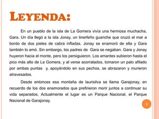 Leyenda:		En un pueblo de la isla de La Gomera vivía una hermosa muchacha, Gara. Un día llegó a la isla Jonay, un tinerfeño guanche que cruzó el mar a bordo de dos pieles de cabra infladas. Jonay se enamoró de ella y Gara también lo amó. Sin embargo, los padres de  Gara se negaban. Gara y Jonay huyeron hacia el monte, pero los persiguieron. Los amantes subieron hasta el pico más alto de La Gomera, y al verse acorralados, tomaron un palo afilado por ambas puntas  y, apoyándolo en sus pechos, se abrazaron y murieron atravesados.		Desde entonces esa montaña de laurisilva se llama Garajonay, en recuerdo de los dos enamorados que prefirieron morir juntos a continuar su vida separados. Actualmente el lugar es un Parque Nacional, el Parque Nacional de Garajonay.3