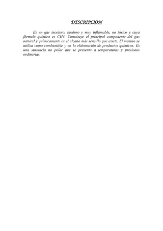 DESCRIPCIÓN
Es un gas incoloro, inodoro y muy inflamable, no tóxico y cuya
fórmula química es CH4. Constituye el principal componente del gas
natural y químicamente es el alcano más sencillo que existe. El metano se
utiliza como combustible y en la elaboración de productos químicos. Es
una sustancia no polar que se presenta a temperaturas y presiones
ordinarias.
 