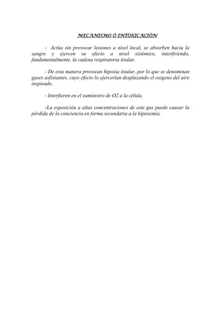 MECANISMO Ó INTOXICACIÓN
- Actúa sin provocar lesiones a nivel local, se absorben hacia la
sangre y ejercen su efecto a nivel sistémico, interfiriendo,
fundamentalmente, la cadena respiratoria tisular.
- De esta manera provocan hipoxia tisular, por lo que se denominan
gases asfixiantes, cuyo efecto lo ejercerían desplazando el oxigeno del aire
inspirado.
- Interfieren en el suministro de O2 a la célula.
-La exposición a altas concentraciones de este gas puede causar la
pérdida de la conciencia en forma secundaria a la hipoxemia.
 