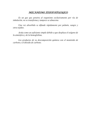 MECANISMO FISIOPATOLOGICO
Es un gas que penetra al organismo exclusivamente por vía de
inhalación, no se transforma y tampoco se almacena.
Una vez absorbido se difunde rápidamente por pulmón, sangre y
otros tejidos.
Actúa como un asfixiante simple debido a que desplaza el oxígeno de
la atmósfera y de la hemoglobina.
Los productos de su descomposición química son el monóxido de
carbono y el dióxido de carbono.
 
