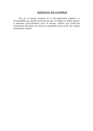 MEDIDAS DE CONTROL
Por ser el metano producto de la descomposición orgánica, es
recomendable que aquellas personas que por su trabajo se deban exponer
a ambientes potencialmente ricos en metano, utilicen una protección
respiratoria adecuada con mascaras apropiadas para tal fin, que tengan
incorporado oxígeno.
 