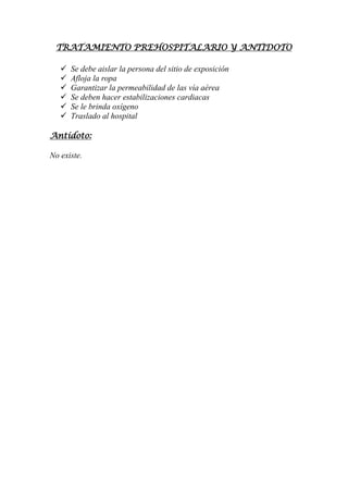 TRATAMIENTO PREHOSPITALARIO Y ANTIDOTO
 Se debe aislar la persona del sitio de exposición
 Afloja la ropa
 Garantizar la permeabilidad de las vía aérea
 Se deben hacer estabilizaciones cardiacas
 Se le brinda oxígeno
 Traslado al hospital
Antídoto:
No existe.
 